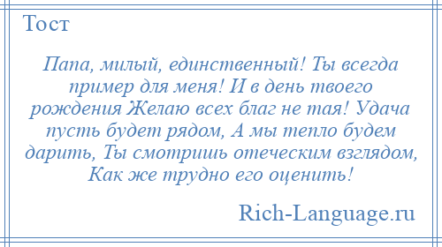 
    Папа, милый, единственный! Ты всегда пример для меня! И в день твоего рождения Желаю всех благ не тая! Удача пусть будет рядом, А мы тепло будем дарить, Ты смотришь отеческим взглядом, Как же трудно его оценить!