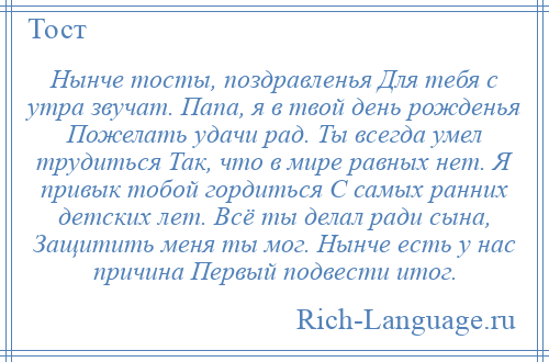 
    Нынче тосты, поздравленья Для тебя с утра звучат. Папа, я в твой день рожденья Пожелать удачи рад. Ты всегда умел трудиться Так, что в мире равных нет. Я привык тобой гордиться С самых ранних детских лет. Всё ты делал ради сына, Защитить меня ты мог. Нынче есть у нас причина Первый подвести итог.