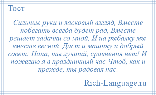 
    Сильные руки и ласковый взгляд, Вместе побегать всегда будет рад, Вместе решает задачки со мной, И на рыбалку мы вместе весной. Даст и машину и добрый совет: Папа, ты лучший, сравнения нет! И пожелаю я в праздничный час Чтоб, как и прежде, ты радовал нас.