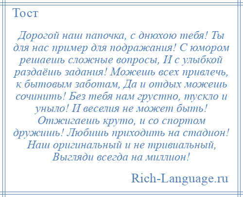 
    Дорогой наш папочка, с днюхою тебя! Ты для нас пример для подражания! С юмором решаешь сложные вопросы, И с улыбкой раздаёшь задания! Можешь всех привлечь, к бытовым заботам, Да и отдых можешь сочинить! Без тебя нам грустно, тускло и уныло! И веселия не может быть! Отжигаешь круто, и со спортом дружишь! Любишь приходить на стадион! Наш оригинальный и не тривиальный, Выгляди всегда на миллион!