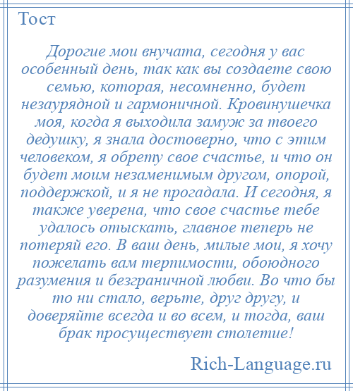 
    Дорогие мои внучата, сегодня у вас особенный день, так как вы создаете свою семью, которая, несомненно, будет незаурядной и гармоничной. Кровинушечка моя, когда я выходила замуж за твоего дедушку, я знала достоверно, что с этим человеком, я обрету свое счастье, и что он будет моим незаменимым другом, опорой, поддержкой, и я не прогадала. И сегодня, я также уверена, что свое счастье тебе удалось отыскать, главное теперь не потеряй его. В ваш день, милые мои, я хочу пожелать вам терпимости, обоюдного разумения и безграничной любви. Во что бы то ни стало, верьте, друг другу, и доверяйте всегда и во всем, и тогда, ваш брак просуществует столетие!