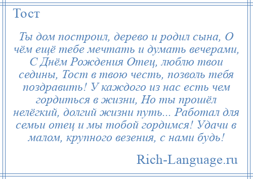 
    Ты дом построил, дерево и родил сына, О чём ещё тебе мечтать и думать вечерами, С Днём Рождения Отец, люблю твои седины, Тост в твою честь, позволь тебя поздравить! У каждого из нас есть чем гордиться в жизни, Но ты прошёл нелёгкий, долгий жизни путь... Работал для семьи отец и мы тобой гордимся! Удачи в малом, крупного везения, с нами будь!