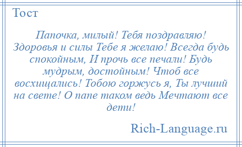 
    Папочка, милый! Тебя поздравляю! Здоровья и силы Тебе я желаю! Всегда будь спокойным, И прочь все печали! Будь мудрым, достойным! Чтоб все восхищались! Тобою горжусь я, Ты лучший на свете! О папе таком ведь Мечтают все дети!