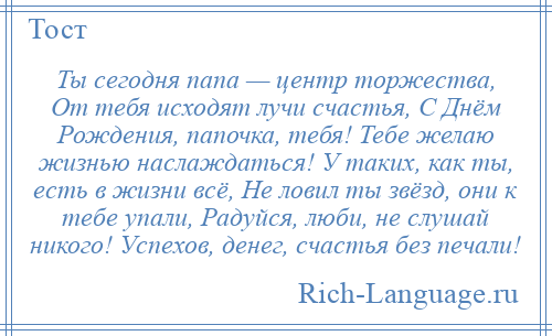 
    Ты сегодня папа — центр торжества, От тебя исходят лучи счастья, С Днём Рождения, папочка, тебя! Тебе желаю жизнью наслаждаться! У таких, как ты, есть в жизни всё, Не ловил ты звёзд, они к тебе упали, Радуйся, люби, не слушай никого! Успехов, денег, счастья без печали!