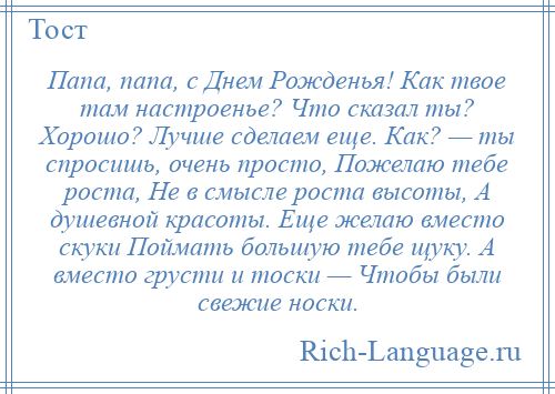 
    Папа, папа, с Днем Рожденья! Как твое там настроенье? Что сказал ты? Хорошо? Лучше сделаем еще. Как? — ты спросишь, очень просто, Пожелаю тебе роста, Не в смысле роста высоты, А душевной красоты. Еще желаю вместо скуки Поймать большую тебе щуку. А вместо грусти и тоски — Чтобы были свежие носки.