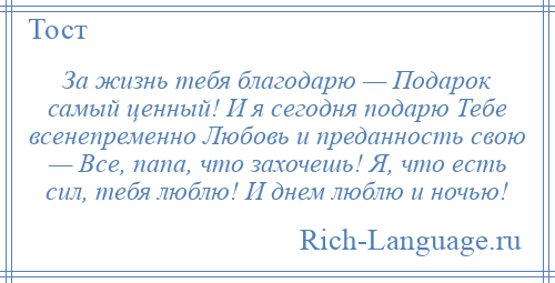 
    За жизнь тебя благодарю — Подарок самый ценный! И я сегодня подарю Тебе всенепременно Любовь и преданность свою — Все, папа, что захочешь! Я, что есть сил, тебя люблю! И днем люблю и ночью!