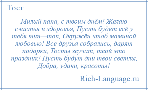 
    Милый папа, с твоим днём! Желаю счастья и здоровья, Пусть будет всё у тебя тип—топ, Окружён чтоб маминой любовью! Все друзья собрались, дарят подарки, Тосты звучат, твой это праздник! Пусть будут дни твои светлы, Добра, удачи, красоты!