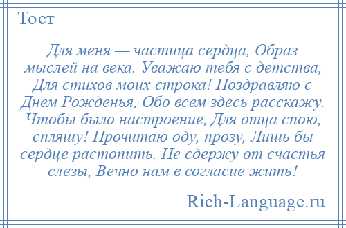 
    Для меня — частица сердца, Образ мыслей на века. Уважаю тебя с детства, Для стихов моих строка! Поздравляю с Днем Рожденья, Обо всем здесь расскажу. Чтобы было настроение, Для отца спою, спляшу! Прочитаю оду, прозу, Лишь бы сердце растопить. Не сдержу от счастья слезы, Вечно нам в согласие жить!