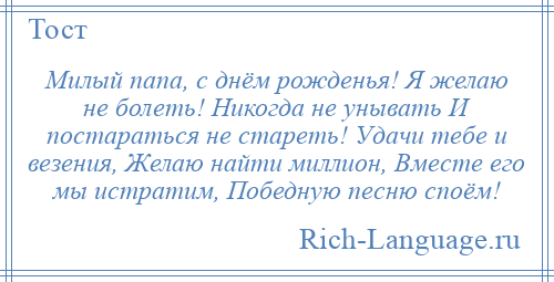 
    Милый папа, с днём рожденья! Я желаю не болеть! Никогда не унывать И постараться не стареть! Удачи тебе и везения, Желаю найти миллион, Вместе его мы истратим, Победную песню споём!