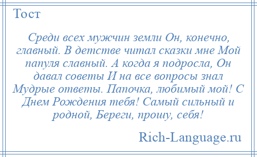 
    Среди всех мужчин земли Он, конечно, главный. В детстве читал сказки мне Мой папуля славный. А когда я подросла, Он давал советы И на все вопросы знал Мудрые ответы. Папочка, любимый мой! С Днем Рождения тебя! Самый сильный и родной, Береги, прошу, себя!