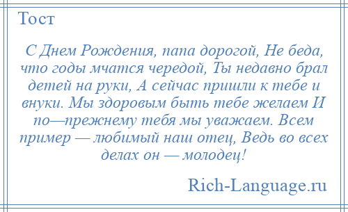 
    С Днем Рождения, папа дорогой, Не беда, что годы мчатся чередой, Ты недавно брал детей на руки, А сейчас пришли к тебе и внуки. Мы здоровым быть тебе желаем И по—прежнему тебя мы уважаем. Всем пример — любимый наш отец, Ведь во всех делах он — молодец!