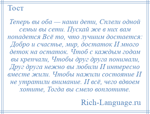 
    Теперь вы оба — наши дети, Сплели одной семьи вы сети. Пускай же в них вам попадется Всё то, что лучшим достается: Добро и счастье, мир, достаток И много деток на остаток. Чтоб с каждым годом вы крепчали, Чтобы друг друга понимали, Друг друга нежно вы любили И интересно вместе жили. Чтобы нажили состояние И не утратили внимание. И всё, чего вдвоем хотите, Тогда вы смело воплотите.