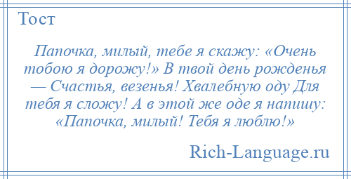 
    Папочка, милый, тебе я скажу: «Очень тобою я дорожу!» В твой день рожденья — Счастья, везенья! Хвалебную оду Для тебя я сложу! А в этой же оде я напишу: «Папочка, милый! Тебя я люблю!»