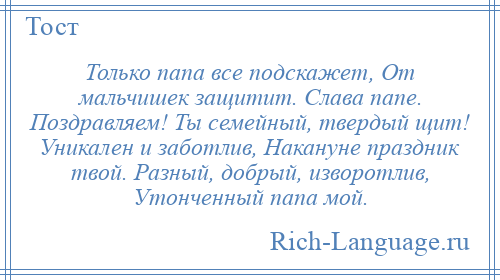 
    Только папа все подскажет, От мальчишек защитит. Слава папе. Поздравляем! Ты семейный, твердый щит! Уникален и заботлив, Накануне праздник твой. Разный, добрый, изворотлив, Утонченный папа мой.