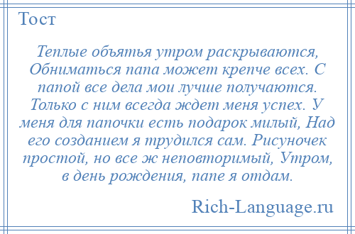 
    Теплые объятья утром раскрываются, Обниматься папа может крепче всех. С папой все дела мои лучше получаются. Только с ним всегда ждет меня успех. У меня для папочки есть подарок милый, Над его созданием я трудился сам. Рисуночек простой, но все ж неповторимый, Утром, в день рождения, папе я отдам.
