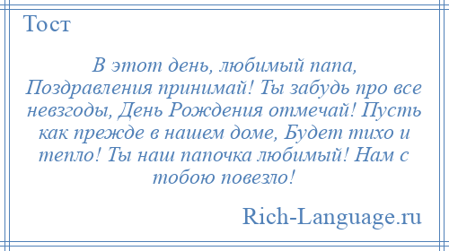 
    В этот день, любимый папа, Поздравления принимай! Ты забудь про все невзгоды, День Рождения отмечай! Пусть как прежде в нашем доме, Будет тихо и тепло! Ты наш папочка любимый! Нам с тобою повезло!