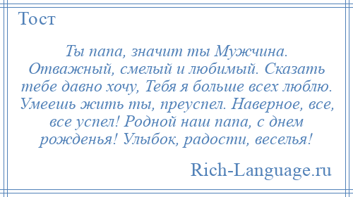 
    Ты папа, значит ты Мужчина. Отважный, смелый и любимый. Сказать тебе давно хочу, Тебя я больше всех люблю. Умеешь жить ты, преуспел. Наверное, все, все успел! Родной наш папа, с днем рожденья! Улыбок, радости, веселья!