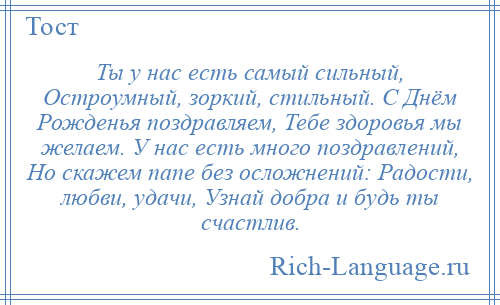 
    Ты у нас есть самый сильный, Остроумный, зоркий, стильный. С Днём Рожденья поздравляем, Тебе здоровья мы желаем. У нас есть много поздравлений, Но скажем папе без осложнений: Радости, любви, удачи, Узнай добра и будь ты счастлив.