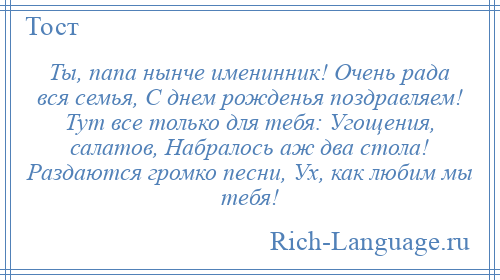 
    Ты, папа нынче именинник! Очень рада вся семья, С днем рожденья поздравляем! Тут все только для тебя: Угощения, салатов, Набралось аж два стола! Раздаются громко песни, Ух, как любим мы тебя!