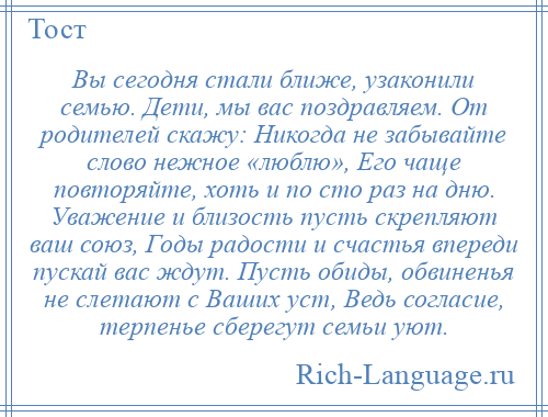 
    Вы сегодня стали ближе, узаконили семью. Дети, мы вас поздравляем. От родителей скажу: Никогда не забывайте слово нежное «люблю», Его чаще повторяйте, хоть и по сто раз на дню. Уважение и близость пусть скрепляют ваш союз, Годы радости и счастья впереди пускай вас ждут. Пусть обиды, обвиненья не слетают с Ваших уст, Ведь согласие, терпенье сберегут семьи уют.