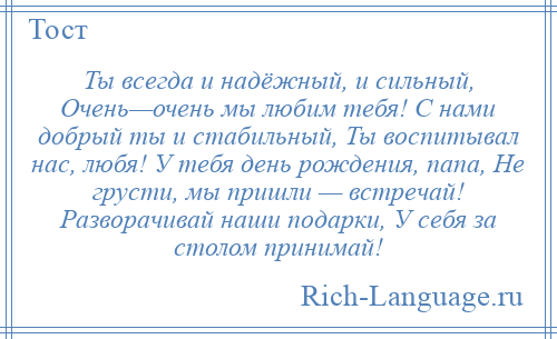 
    Ты всегда и надёжный, и сильный, Очень—очень мы любим тебя! С нами добрый ты и стабильный, Ты воспитывал нас, любя! У тебя день рождения, папа, Не грусти, мы пришли — встречай! Разворачивай наши подарки, У себя за столом принимай!