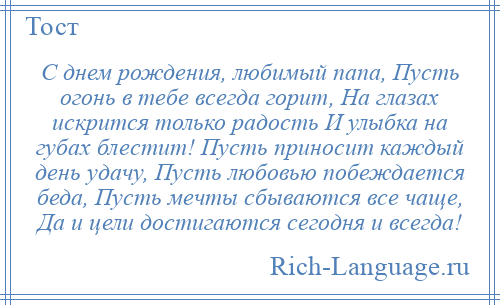 
    С днем рождения, любимый папа, Пусть огонь в тебе всегда горит, На глазах искрится только радость И улыбка на губах блестит! Пусть приносит каждый день удачу, Пусть любовью побеждается беда, Пусть мечты сбываются все чаще, Да и цели достигаются сегодня и всегда!