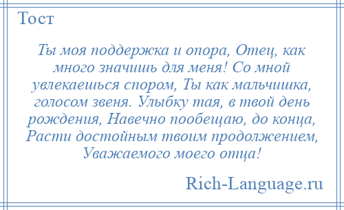 
    Ты моя поддержка и опора, Отец, как много значишь для меня! Со мной увлекаешься спором, Ты как мальчишка, голосом звеня. Улыбку тая, в твой день рождения, Навечно пообещаю, до конца, Расти достойным твоим продолжением, Уважаемого моего отца!