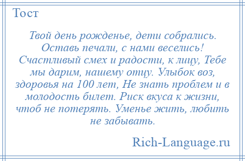 
    Твой день рожденье, дети собрались. Оставь печали, с нами веселись! Счастливый смех и радости, к лицу, Тебе мы дарим, нашему отцу. Улыбок воз, здоровья на 100 лет, Не знать проблем и в молодость билет. Риск вкуса к жизни, чтоб не потерять. Уменье жить, любить не забывать.