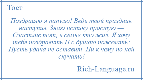 
    Поздравлю я папулю! Ведь твой праздник наступил. Знаю истину простую — Счастлив тот, в семье кто жил. Я хочу тебя поздравить И с душою пожелать: Пусть удача не оставит, Ни к чему по ней скучать!