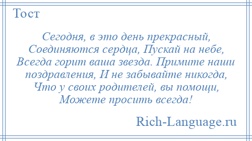 
    Сегодня, в это день прекрасный, Соединяются сердца, Пускай на небе, Всегда горит ваша звезда. Примите наши поздравления, И не забывайте никогда, Что у своих родителей, вы помощи, Можете просить всегда!