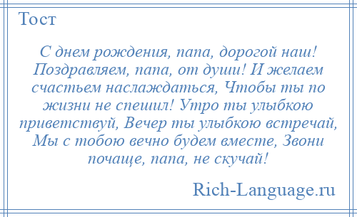 
    С днем рождения, папа, дорогой наш! Поздравляем, папа, от души! И желаем счастьем наслаждаться, Чтобы ты по жизни не спешил! Утро ты улыбкою приветствуй, Вечер ты улыбкою встречай, Мы с тобою вечно будем вместе, Звони почаще, папа, не скучай!