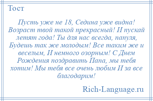 
    Пусть уже не 18, Седина уже видна! Возраст твой такой прекрасный! И пускай летят года! Ты для нас всегда, папуля, Будешь так же молодым! Все таким же и веселым, И немного озорным! С Днем Рождения поздравить Папа, мы тебя хотим! Мы тебя все очень любим И за все благодарим!