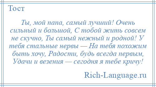 
    Ты, мой папа, самый лучший! Очень сильный и большой, С тобой жить совсем не скучно, Ты самый нежный и родной! У тебя стальные нервы — На тебя похожим быть хочу, Радости, будь всегда первым, Удачи и везения — сегодня я тебе кричу!