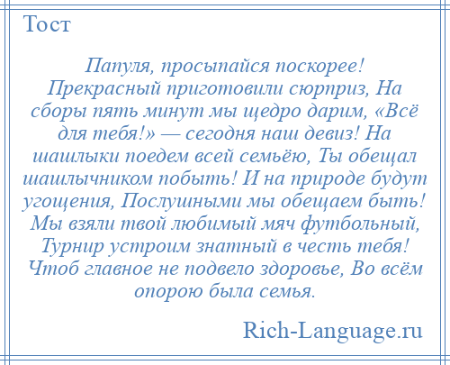 
    Папуля, просыпайся поскорее! Прекрасный приготовили сюрприз, На сборы пять минут мы щедро дарим, «Всё для тебя!» — сегодня наш девиз! На шашлыки поедем всей семьёю, Ты обещал шашлычником побыть! И на природе будут угощения, Послушными мы обещаем быть! Мы взяли твой любимый мяч футбольный, Турнир устроим знатный в честь тебя! Чтоб главное не подвело здоровье, Во всём опорою была семья.