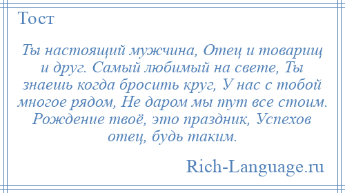 
    Ты настоящий мужчина, Отец и товарищ и друг. Самый любимый на свете, Ты знаешь когда бросить круг, У нас с тобой многое рядом, Не даром мы тут все стоим. Рождение твоё, это праздник, Успехов отец, будь таким.