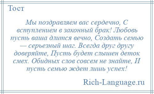 
    Мы поздравляем вас сердечно, С вступлением в законный брак! Любовь пусть ваша длится вечно, Создать семью — серьезный шаг. Всегда друг другу доверяйте, Пусть будет слышен деток смех. Обидных слов совсем не знайте, И пусть семью ждет лишь успех!
