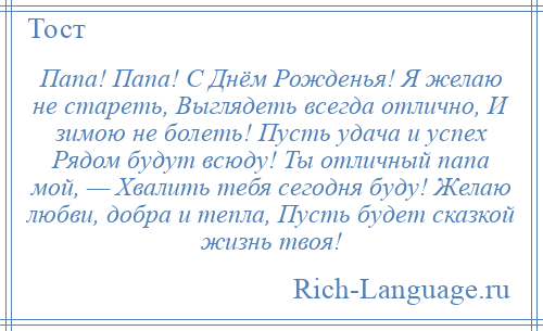 
    Папа! Папа! С Днём Рожденья! Я желаю не стареть, Выглядеть всегда отлично, И зимою не болеть! Пусть удача и успех Рядом будут всюду! Ты отличный папа мой, — Хвалить тебя сегодня буду! Желаю любви, добра и тепла, Пусть будет сказкой жизнь твоя!