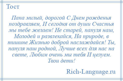 
    Папа милый, дорогой С Днем рожденья поздравляем, И сегодня от души Счастья мы тебе желаем! Не старей, папуля наш, Молодей и развлекайся, На природе, в тишине Жизнью доброй наслаждайся! Ты, папуля наш родной, Лучше всех для нас на свете, Любим очень мы тебя И целуем. Твои дети!