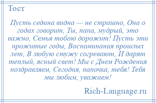 
    Пусть седина видна — не страшно, Она о годах говорит, Ты, папа, мудрый, это важно, Семья тобою дорожит! Пусть эти прожитые годы, Воспоминания прошлых лет, В любую стужу согревают, И дарят теплый, ясный свет! Мы с Днем Рождения поздравляем, Сегодня, папочка, тебя! Тебя мы любим, уважаем!