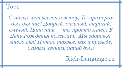 
    С малых лет всегда и всюду, Ты примером был для нас! Добрый, сильный, строгий, смелый, Папа наш — ты просто класс! В День Рождения пожелаем, Мы здоровья, много сил! И чтоб также, как и прежде, Самым лучшим папой был!