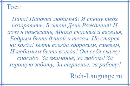
    Папа! Папочка любимый! Я спешу тебя поздравить, В этот День Рождения! И хочу я пожелать, Много счастья и веселья, Бодрым быть душой и телом, Не старея ни когда! Быть всегда здоровым, смелым, И любимым быть всегда! От себя скажу спасибо. За вниманье, за любовь! За хорошую заботу, За терпенье, за работу!
