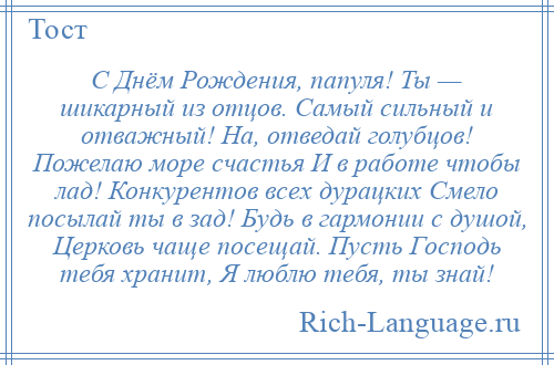 
    С Днём Рождения, папуля! Ты — шикарный из отцов. Самый сильный и отважный! На, отведай голубцов! Пожелаю море счастья И в работе чтобы лад! Конкурентов всех дурацких Смело посылай ты в зад! Будь в гармонии с душой, Церковь чаще посещай. Пусть Господь тебя хранит, Я люблю тебя, ты знай!