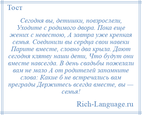 
    Сегодня вы, детишки, повзрослели, Уходите с родимого двора. Пока еще жених с невестою, А завтра уже крепкая семья. Соединили вы сердца свои навеки Парите вместе, словно два крыла. Дают сегодня клятву наши дети, Что будут они вместе навсегда. В день свадьбы пожелали вам не мало А от родителей запомните слова: Какие б не встречались вам преграды Держитесь всегда вместе, вы — семья!