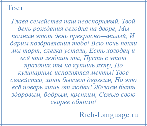 
    Глава семейства наш неоспоримый, Твой день рождения сегодня на дворе, Мы помним этот день прекрасно—милый, И дарим поздравления тебе! Всю ночь пекли мы торт, слегка устали, Есть холодец и всё что любишь ты, Пусть в этот праздник ты не купишь яхту, Но кулинарные исполнятся мечты! Твоё семейство, хоть бывает дерзким, Но это всё поверь лишь от любви! Желаем быть здоровым, бодрым, крепким, Семью свою скорее обними!