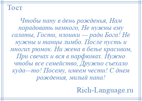 
    Чтобы папу в день рожденья, Нам порадовать немного, Не нужны ему салаты, Гости, плошки — ради Бога! Не нужны и танцы лимбо. После пусть и многих рюмок. Ни жена в белье красивом, При свечах и вся в парфюмах. Нужно чтобы все семейство, Дружно съехало куда—то! Посему, имеем чести! С днем рождения, милый папа!