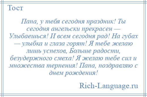 
    Папа, у тебя сегодня праздник! Ты сегодня ангельски прекрасен — Улыбаешься! И всем сегодня рад! На губах — улыбка и глаза горят! Я тебе желаю лишь успехов, Больше радости, безудержного смеха! Я желаю тебе сил и множества терпения! Папа, поздравляю с днем рождения!