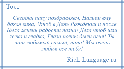 
    Сегодня папу поздравляем, Нальем ему бокал вина, Чтоб в День Рождения и после Была жизнь радости полна! Дела чтоб шли легко и гладко, Глаза полны были огня! Ты наш любимый самый, папа! Мы очень любим все тебя!