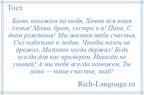 
    Быть похожим на тебя, Хочет вся твоя семья! Мама, брат, сестра и я! Папа, С днем рождения! Мы желаем тебе счастья, Сил побольше и любви. Чтобы палец не дрожал, Молоток когда держал! Будь всегда для нас примером, Никогда не унывай! А мы тебе всегда поможем, Ты папа — наше счастье, знай!