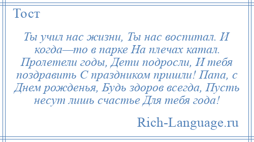 
    Ты учил нас жизни, Ты нас воспитал. И когда—то в парке На плечах катал. Пролетели годы, Дети подросли, И тебя поздравить С праздником пришли! Папа, с Днем рожденья, Будь здоров всегда, Пусть несут лишь счастье Для тебя года!