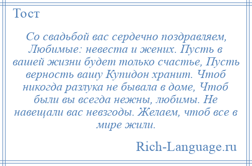 
    Со свадьбой вас сердечно поздравляем, Любимые: невеста и жених. Пусть в вашей жизни будет только счастье, Пусть верность вашу Купидон хранит. Чтоб никогда разлука не бывала в доме, Чтоб были вы всегда нежны, любимы. Не навещали вас невзгоды. Желаем, чтоб все в мире жили.